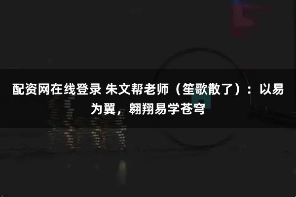 配资网在线登录 朱文帮老师（笙歌散了）：以易为翼，翱翔易学苍穹