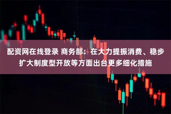 配资网在线登录 商务部：在大力提振消费、稳步扩大制度型开放等方面出台更多细化措施