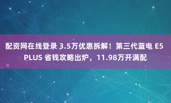 配资网在线登录 3.5万优惠拆解！第三代蓝电 E5 PLUS 省钱攻略出炉，11.98万开满配