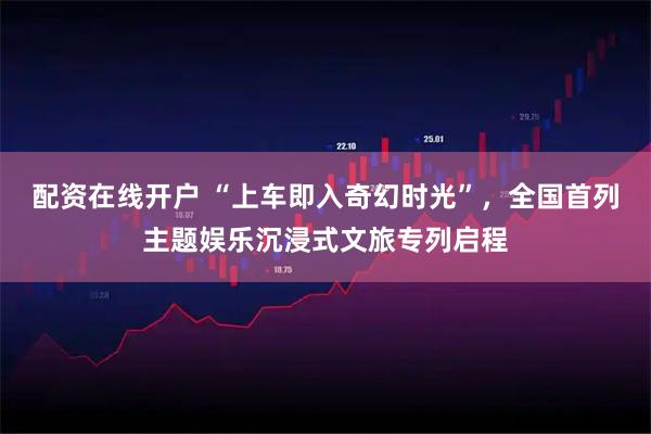 配资在线开户 “上车即入奇幻时光”，全国首列主题娱乐沉浸式文旅专列启程