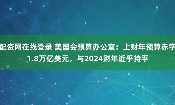 配资网在线登录 美国会预算办公室：上财年预算赤字1.8万亿美元，与2024财年近乎持平