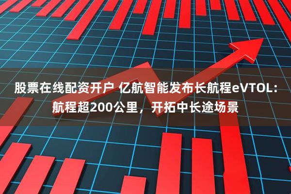 股票在线配资开户 亿航智能发布长航程eVTOL：航程超200公里，开拓中长途场景
