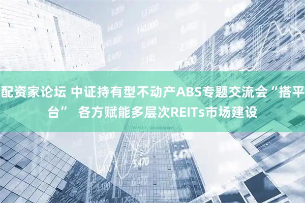 配资家论坛 中证持有型不动产ABS专题交流会“搭平台”  各方赋能多层次REITs市场建设