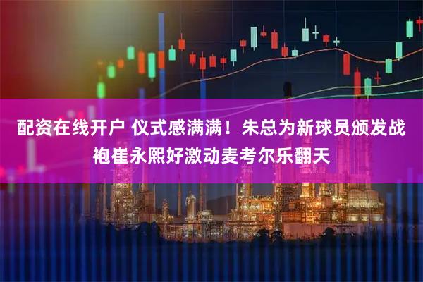 配资在线开户 仪式感满满！朱总为新球员颁发战袍崔永熙好激动麦考尔乐翻天