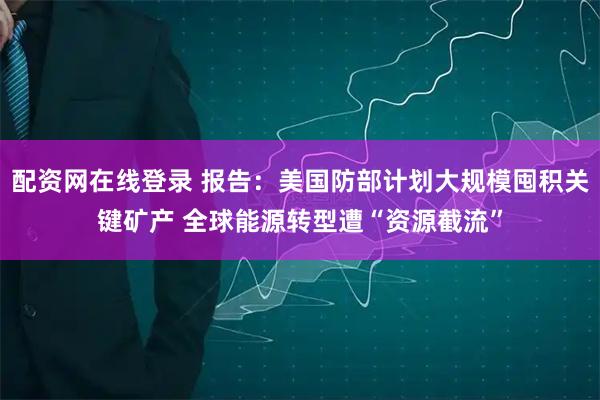 配资网在线登录 报告：美国防部计划大规模囤积关键矿产 全球能源转型遭“资源截流”